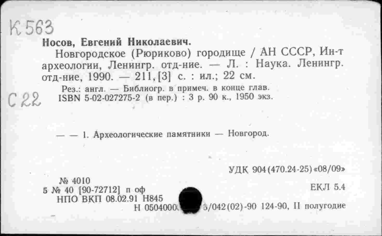 ﻿К 563
Носов, Евгений Николаевич.
Новгородское (Рюриково) городище / АН СССР, Ин-т археологии, Ленингр. отд-ние. — Л. : Наука. Ленингр. отд-ние, 1990. — 211, [3] с. : ил.; 22 см.
Рез.: англ. — Библиогр. в примем, в конце глав. ISBN 5-02-027275-2 (в пер.) : 3 р. 90 к., 1950 экз.
с яг
-----1. Археологические памятники — Новгород.
№ 4010
5 № 40 [90-72712] п оф НПО ВКП 08.02.91 Н845
H 0504000.'
УДК 904 (470.24-25) «08/09»
ЕКЛ 5.4
./042(02)-90 124-90, II полугодие